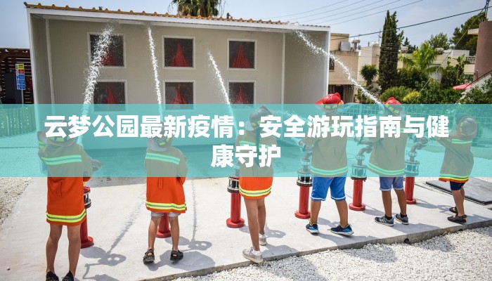 云梦公园最新疫情:安全游玩指南与健康守护 云梦公园最新疫情:安全游玩指南与健康守护