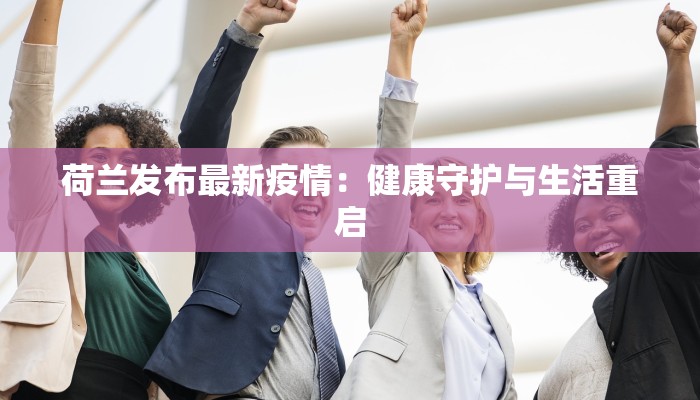 荷兰发布最新疫情:健康守护与生活重启 荷兰发布最新疫情:健康守护与生活重启