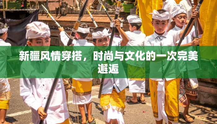 新疆风情穿搭,时尚与文化的一次完美邂逅 新疆风情穿搭,时尚与文化的一次完美邂逅