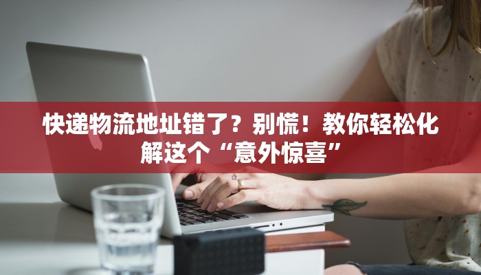 快递物流地址错了？别慌！教你轻松化解这个“意外惊喜”