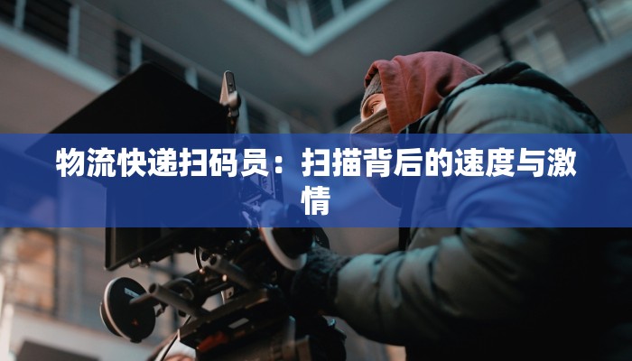物流快递扫码员：扫描背后的速度与激情