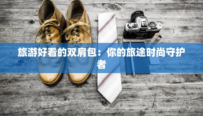 旅游好看的双肩包：你的旅途时尚守护者