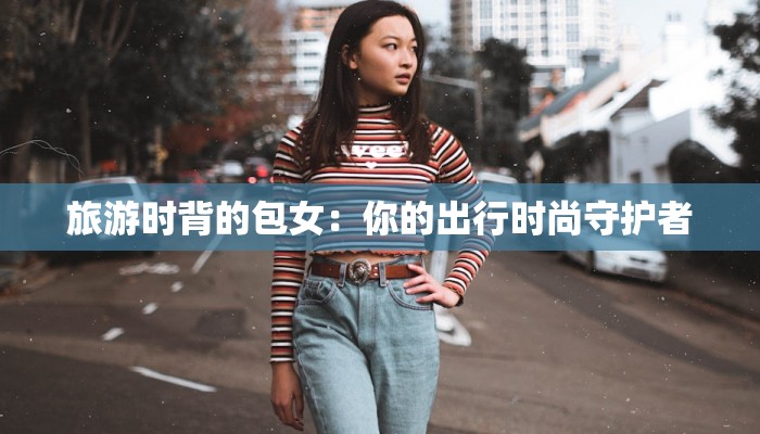 旅游时背的包女:你的出行时尚守护者 旅游时背的包女:你的出行时尚守护者