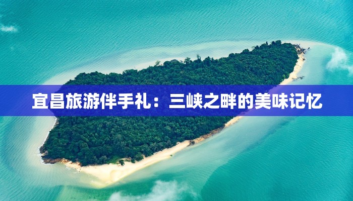 宜昌旅游伴手礼：三峡之畔的美味记忆