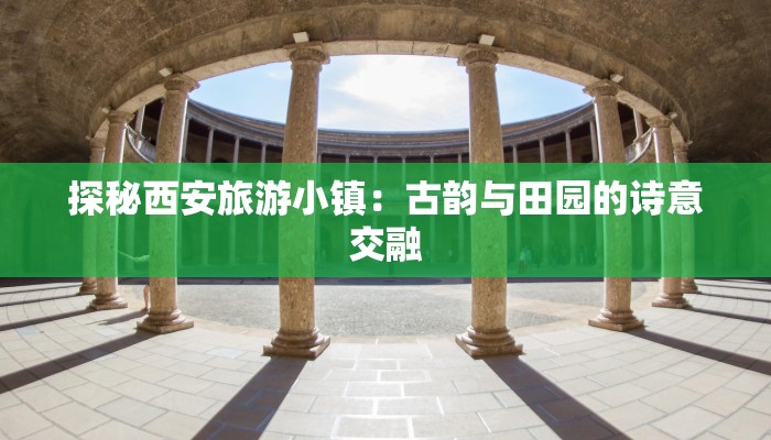 探秘西安旅游小镇:古韵与田园的诗意交融 探秘西安旅游小镇:古韵与田园的诗意交融