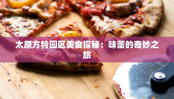太原方特园区美食探秘:味蕾的奇妙之旅 太原方特园区美食探秘:味蕾的奇妙之旅