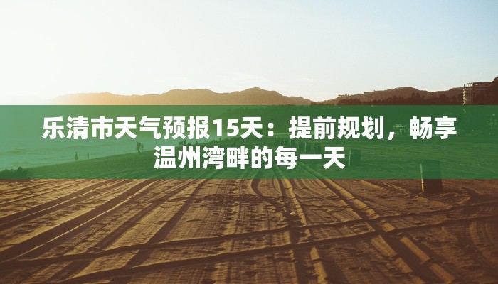 乐清市天气预报15天：提前规划，畅享温州湾畔的每一天
