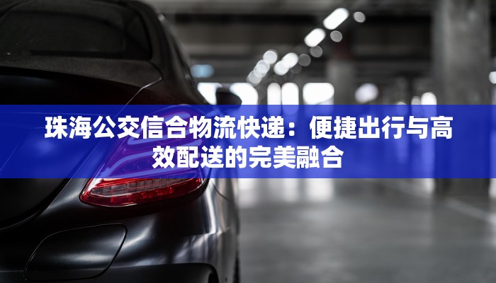 珠海公交信合物流快递:便捷出行与高效配送的完美融合 珠海公交信合物流快递:便捷出行与高效配送的完美融合